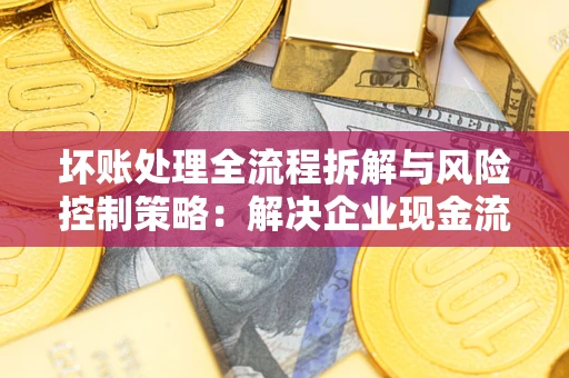 武汉坏账处理全流程拆解与风险控制策略：解决企业现金流顽疾的实战指南