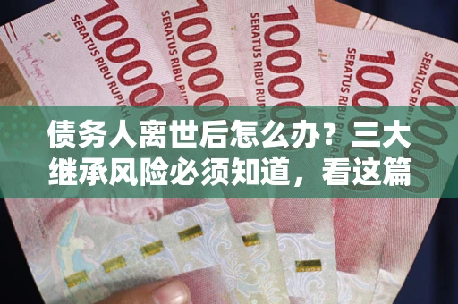 武汉债务人离世后怎么办？三大继承风险必须知道，看这篇就够了