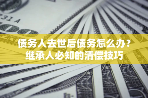 武汉债务人去世后债务怎么办？继承人必知的清偿技巧